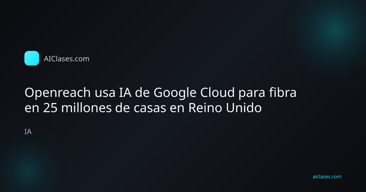 Openreach usa IA de Google Cloud para fibra en 25 millones de casas en Reino Unido